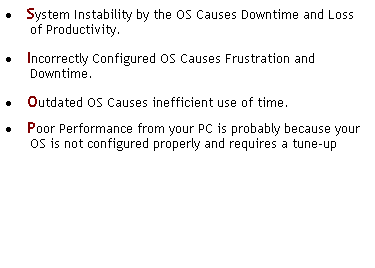 Text Box:  System Instability by the OS Causes Downtime and Loss of Productivity.
 Incorrectly Configured OS Causes Frustration and Downtime.
 Outdated OS Causes inefficient use of time.
 Poor Performance from your PC is probably because your OS is not configured properly and requires a tune-up
