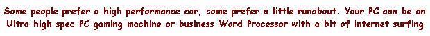 Text Box: Some people prefer a high performance car, some prefer a little runabout. Your PC can be an Ultra high spec PC gaming machine or business Word Processor with a bit of internet surfing 
