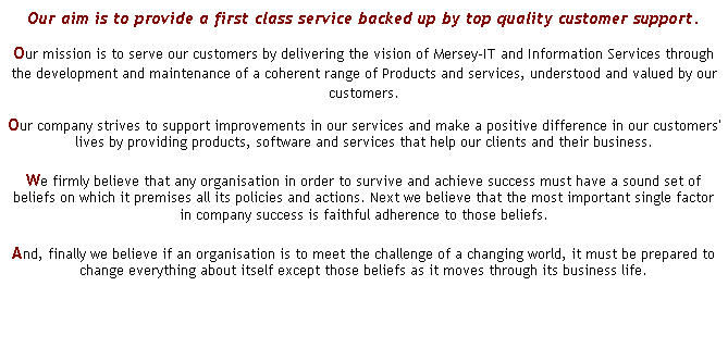 Text Box: Our aim is to provide a first class service backed up by top quality customer support.
Our mission is to serve our customers by delivering the vision of Mersey-IT and Information Services through the development and maintenance of a coherent range of Products and services, understood and valued by our customers.
Our company strives to support improvements in our services and make a positive difference in our customers' lives by providing products, software and services that help our clients and their business.
We firmly believe that any organisation in order to survive and achieve success must have a sound set of beliefs on which it premises all its policies and actions. Next we believe that the most important single factor in company success is faithful adherence to those beliefs.
And, finally we believe if an organisation is to meet the challenge of a changing world, it must be prepared to change everything about itself except those beliefs as it moves through its business life.
 
 
 
